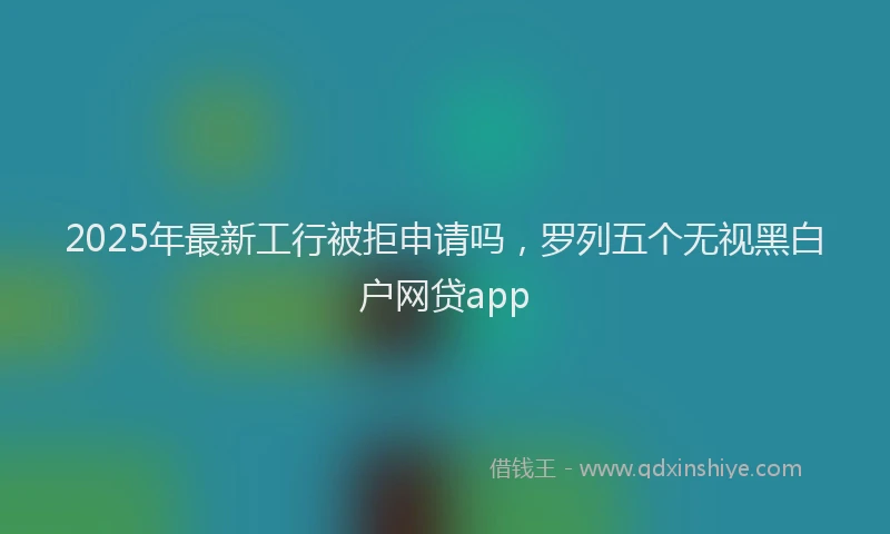 2025年最新工行被拒申请吗，罗列五个无视黑白户网贷app