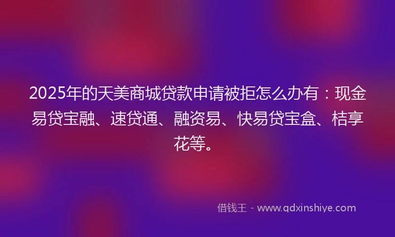 2025年的天美商城贷款申请被拒怎么办有：现金易贷宝融、速贷通、融资易、快易贷宝盒、桔享花等。