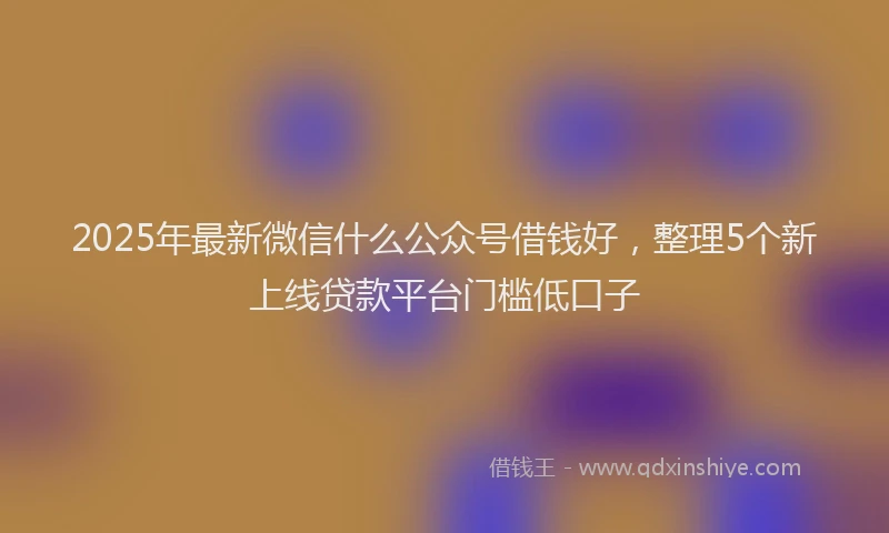 2025年最新微信什么公众号借钱好，整理5个新上线贷款平台门槛低口子