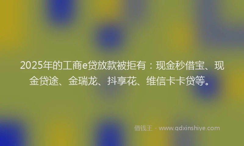 2025年的工商e贷放款被拒有：现金秒借宝、现金贷途、金瑞龙、抖享花、维信卡卡贷等。