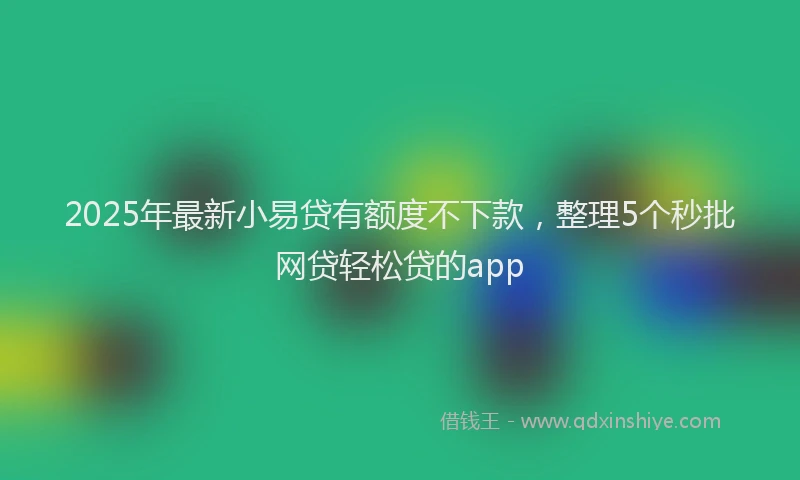 2025年最新小易贷有额度不下款，整理5个秒批网贷轻松贷的app
