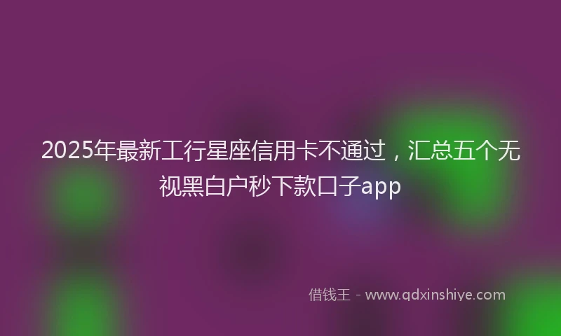 2025年最新工行星座信用卡不通过，汇总五个无视黑白户秒下款口子app