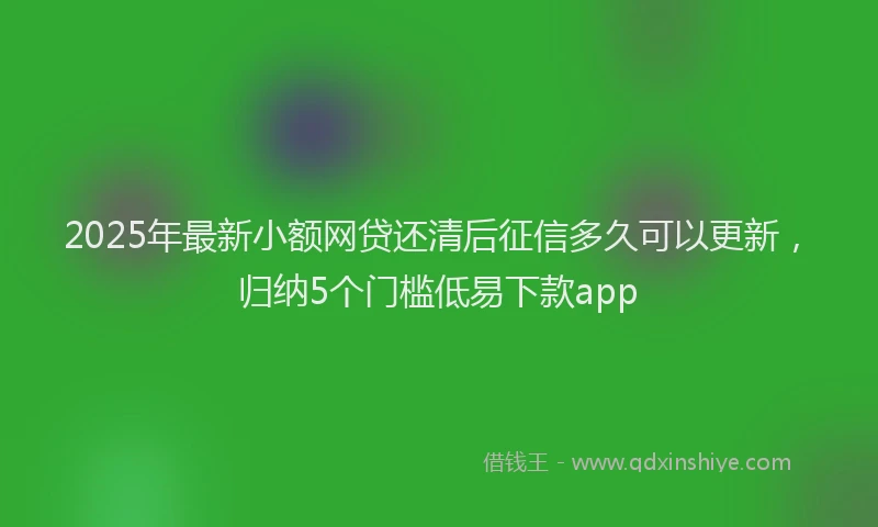 2025年最新小额网贷还清后征信多久可以更新，归纳5个门槛低易下款app
