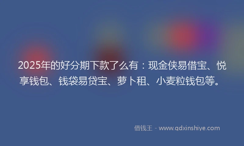 2025年的好分期下款了么有：现金侠易借宝、悦享钱包、钱袋易贷宝、萝卜租、小麦粒钱包等。