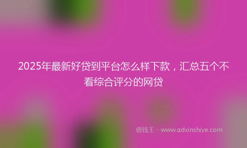 2025年最新好贷到平台怎么样下款，汇总五个不看综合评分的网贷
