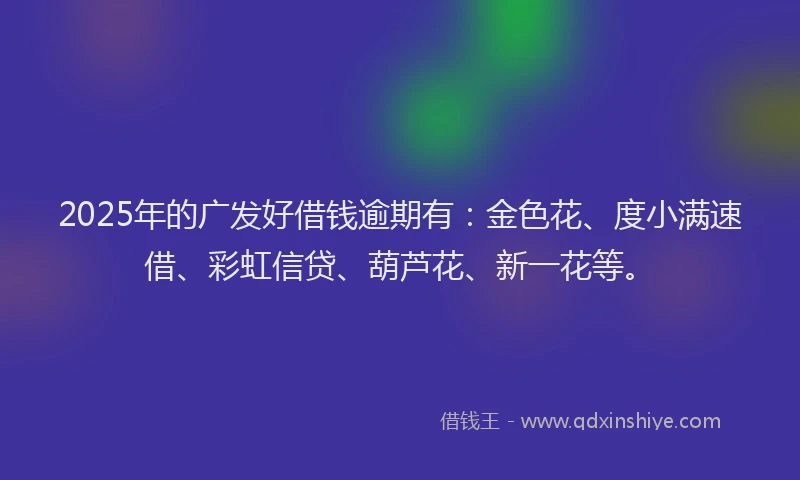 2025年的广发好借钱逾期有：金色花、度小满速借、彩虹信贷、葫芦花、新一花等。