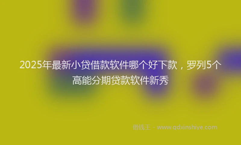 2025年最新小贷借款软件哪个好下款，罗列5个高能分期贷款软件新秀