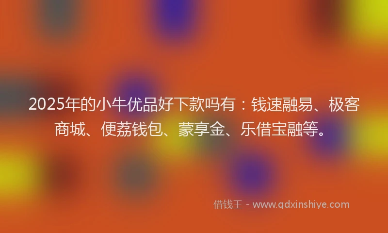 2025年的小牛优品好下款吗有：钱速融易、极客商城、便荔钱包、蒙享金、乐借宝融等。