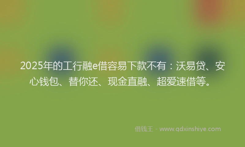 2025年的工行融e借容易下款不有：沃易贷、安心钱包、替你还、现金直融、超爱速借等。