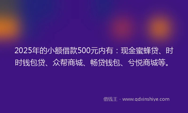 2025年的小额借款500元内有：现金蜜蜂贷、时时钱包贷、众帮商城、畅贷钱包、兮悦商城等。