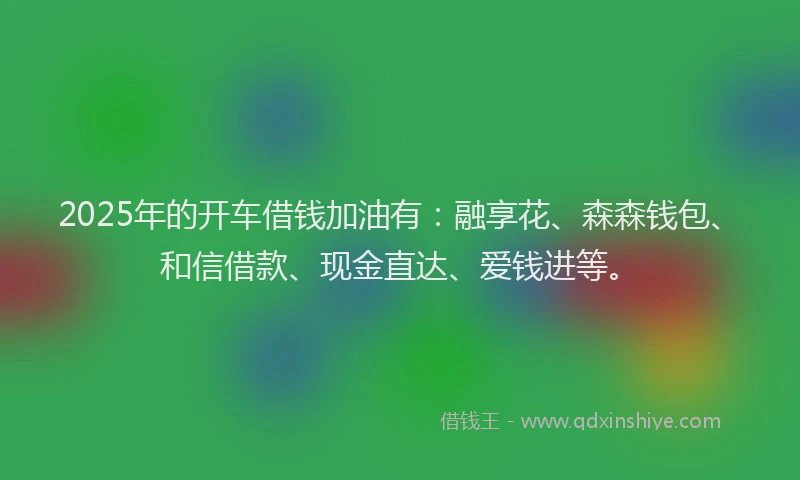 2025年的开车借钱加油有：融享花、森森钱包、和信借款、现金直达、爱钱进等。