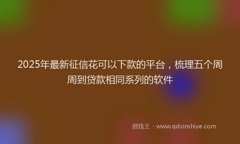 2025年最新征信花可以下款的平台，梳理五个周周到贷款相同系列的软件