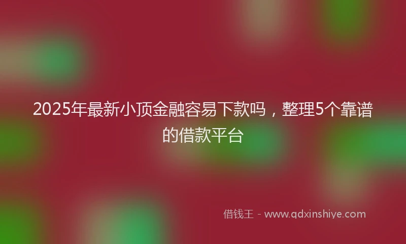 2025年最新小顶金融容易下款吗，整理5个靠谱的借款平台