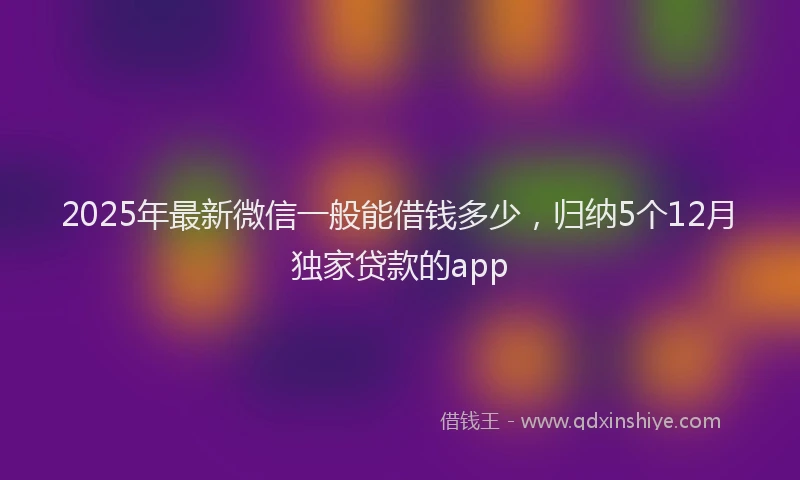 2025年最新微信一般能借钱多少，归纳5个12月独家贷款的app
