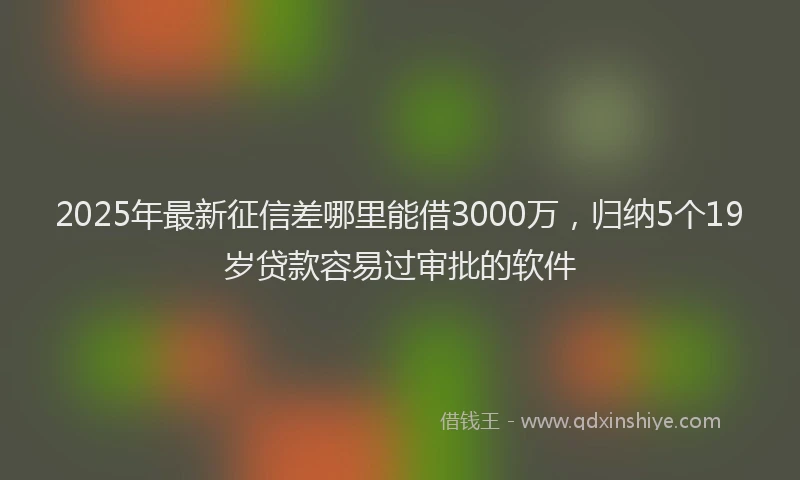 2025年最新征信差哪里能借3000万，归纳5个19岁贷款容易过审批的软件