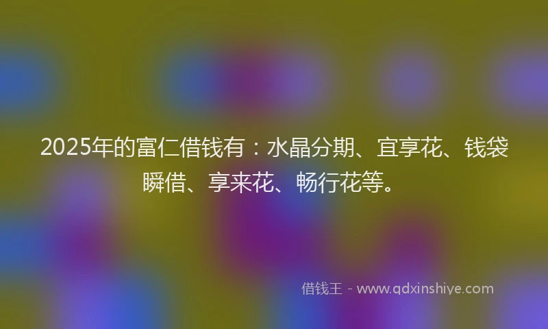 2025年的富仁借钱有：水晶分期、宜享花、钱袋瞬借、享来花、畅行花等。