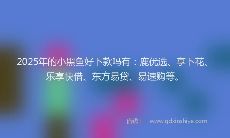 2025年的小黑鱼好下款吗有：鹿优选、享下花、乐享快借、东方易贷、易速购等。