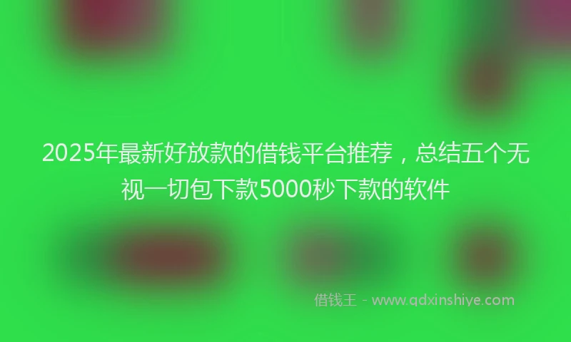 2025年最新好放款的借钱平台推荐，总结五个无视一切包下款5000秒下款的软件