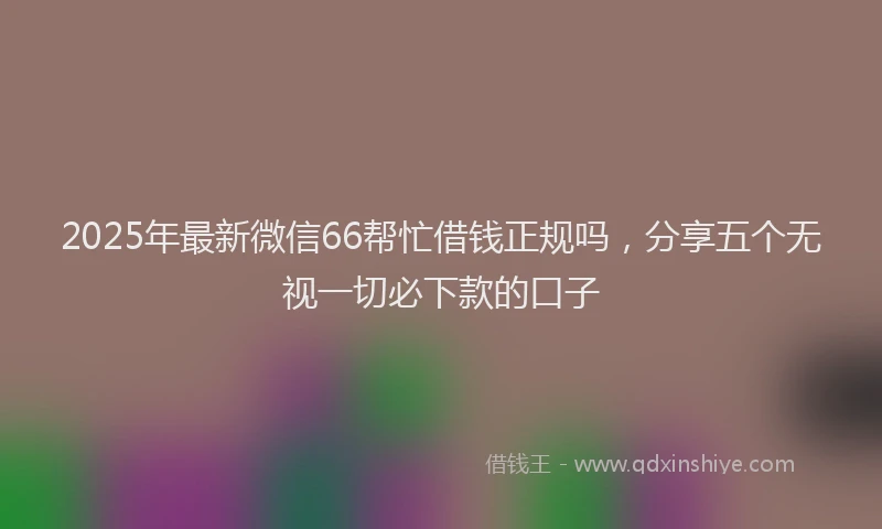 2025年最新微信66帮忙借钱正规吗，分享五个无视一切必下款的口子