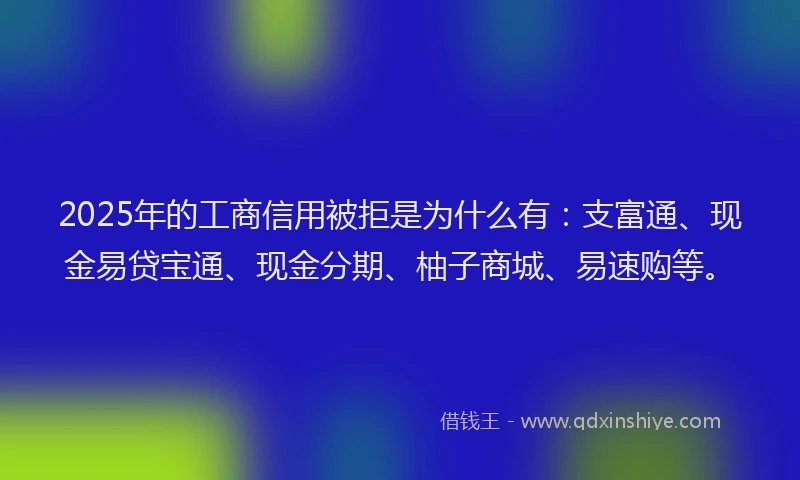 2025年的工商信用被拒是为什么有：支富通、现金易贷宝通、现金分期、柚子商城、易速购等。