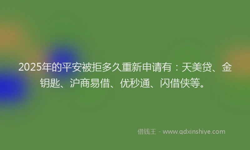 2025年的平安被拒多久重新申请有：天美贷、金钥匙、沪商易借、优秒通、闪借侠等。