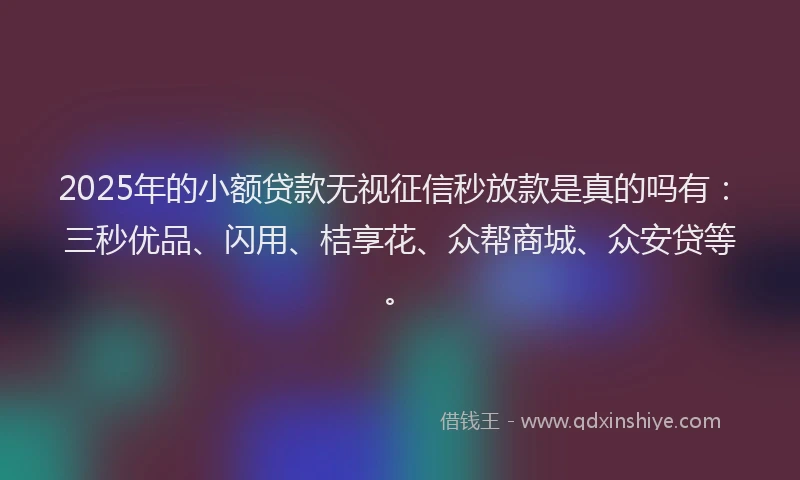 2025年的小额贷款无视征信秒放款是真的吗有：三秒优品、闪用、桔享花、众帮商城、众安贷等。