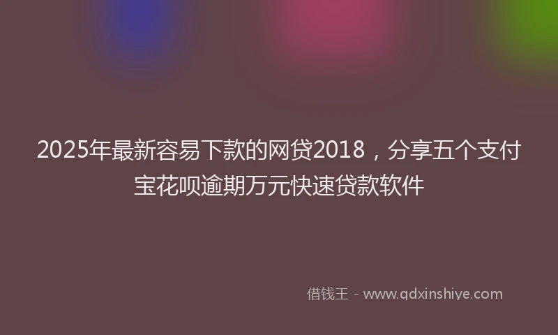 2025年最新容易下款的网贷2018，分享五个支付宝花呗逾期万元快速贷款软件