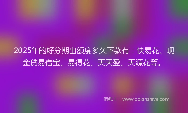2025年的好分期出额度多久下款有：快易花、现金贷易借宝、易得花、天天盈、天源花等。