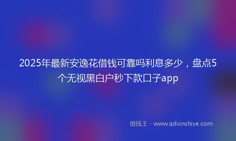 2025年最新安逸花借钱可靠吗利息多少，盘点5个无视黑白户秒下款口子app