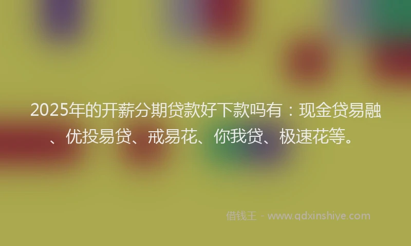 2025年的开薪分期贷款好下款吗有：现金贷易融、优投易贷、戒易花、你我贷、极速花等。
