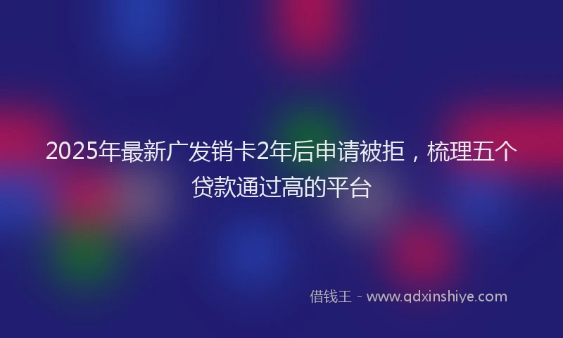 2025年最新广发销卡2年后申请被拒，梳理五个贷款通过高的平台