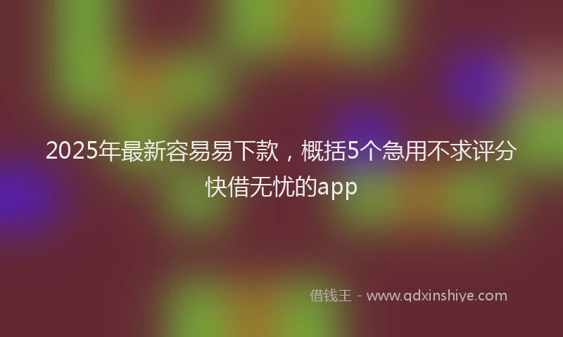 2025年最新容易易下款，概括5个急用不求评分快借无忧的app