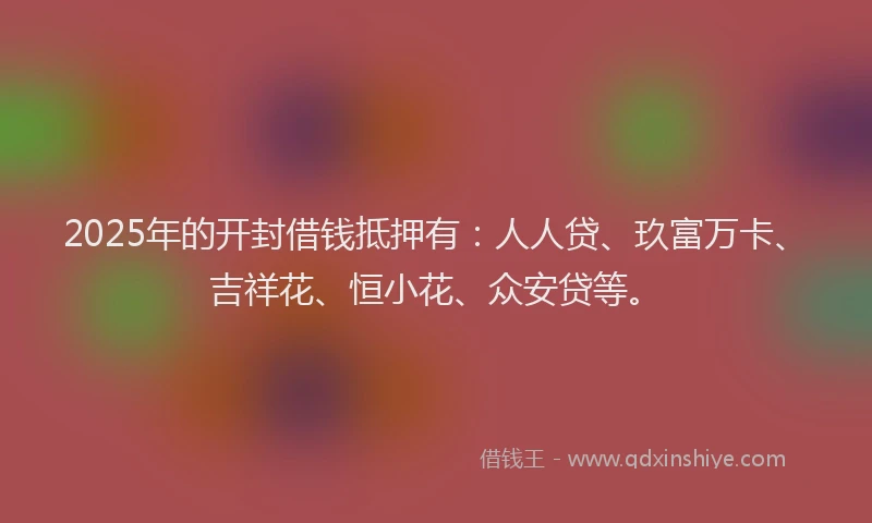 2025年的开封借钱抵押有：人人贷、玖富万卡、吉祥花、恒小花、众安贷等。