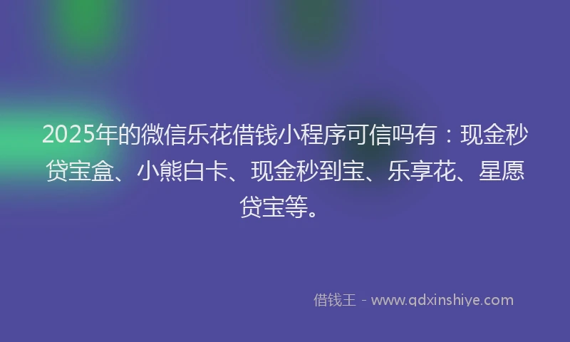 2025年的微信乐花借钱小程序可信吗有：现金秒贷宝盒、小熊白卡、现金秒到宝、乐享花、星愿贷宝等。
