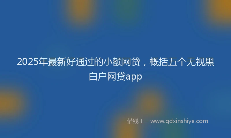2025年最新好通过的小额网贷，概括五个无视黑白户网贷app