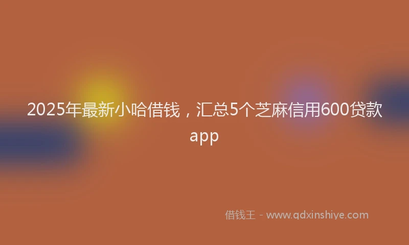 2025年最新小哈借钱，汇总5个芝麻信用600贷款app