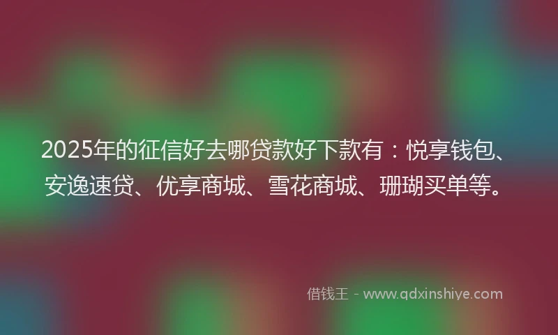 2025年的征信好去哪贷款好下款有：悦享钱包、安逸速贷、优享商城、雪花商城、珊瑚买单等。