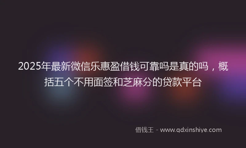 2025年最新微信乐惠盈借钱可靠吗是真的吗，概括五个不用面签和芝麻分的贷款平台