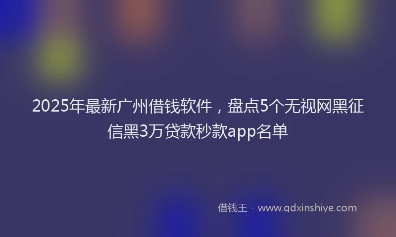 2025年最新广州借钱软件，盘点5个无视网黑征信黑3万贷款秒款app名单