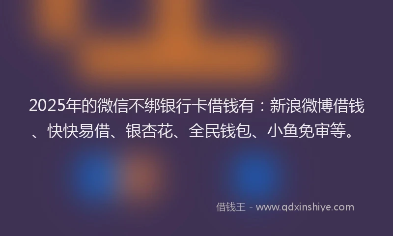 2025年的微信不绑银行卡借钱有：新浪微博借钱、快快易借、银杏花、全民钱包、小鱼免审等。