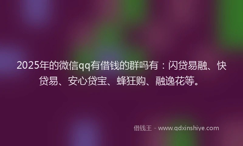 2025年的微信qq有借钱的群吗有：闪贷易融、快贷易、安心贷宝、蜂狂购、融逸花等。