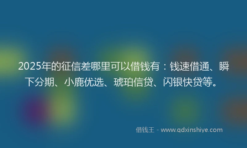 2025年的征信差哪里可以借钱有：钱速借通、瞬下分期、小鹿优选、琥珀信贷、闪银快贷等。