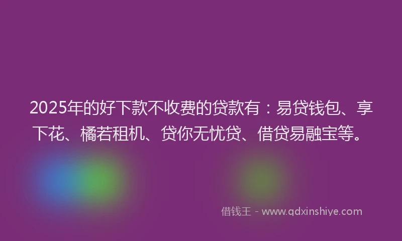 2025年的好下款不收费的贷款有：易贷钱包、享下花、橘若租机、贷你无忧贷、借贷易融宝等。