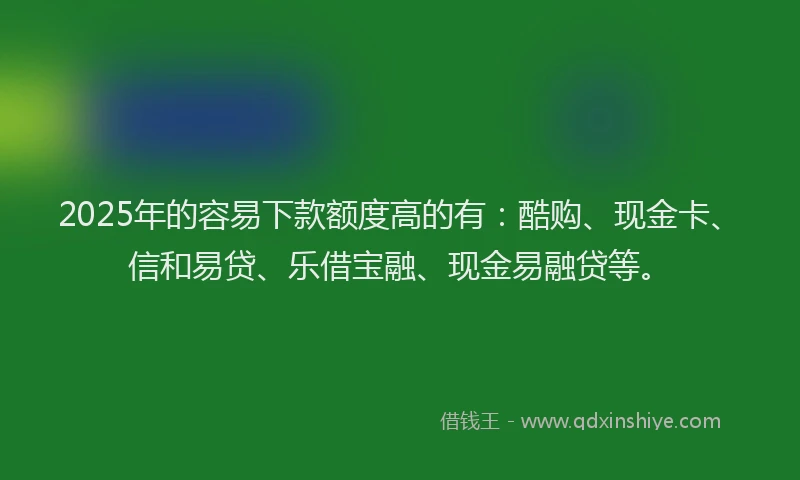 2025年的容易下款额度高的有：酷购、现金卡、信和易贷、乐借宝融、现金易融贷等。