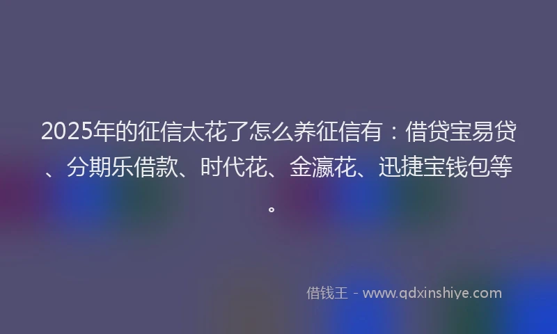 2025年的征信太花了怎么养征信有：借贷宝易贷、分期乐借款、时代花、金瀛花、迅捷宝钱包等。