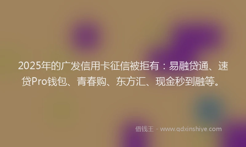 2025年的广发信用卡征信被拒有：易融贷通、速贷Pro钱包、青春购、东方汇、现金秒到融等。