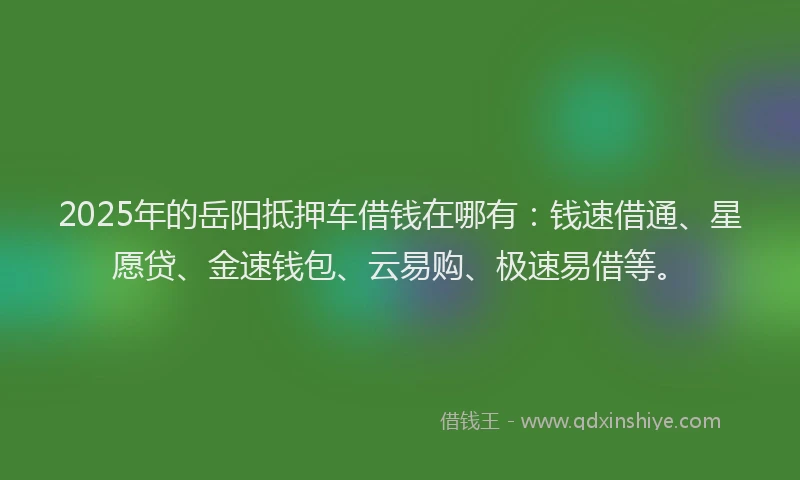 2025年的岳阳抵押车借钱在哪有：钱速借通、星愿贷、金速钱包、云易购、极速易借等。