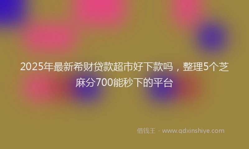 2025年最新希财贷款超市好下款吗，整理5个芝麻分700能秒下的平台