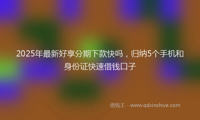 2025年最新好享分期下款快吗，归纳5个手机和身份证快速借钱口子