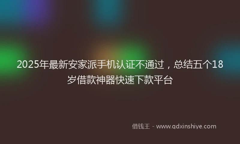 2025年最新安家派手机认证不通过，总结五个18岁借款神器快速下款平台